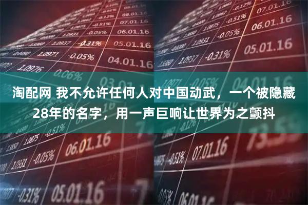 淘配网 我不允许任何人对中国动武，一个被隐藏28年的名字，用一声巨响让世界为之颤抖