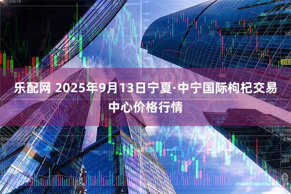乐配网 2025年9月13日宁夏·中宁国际枸杞交易中心价格行情