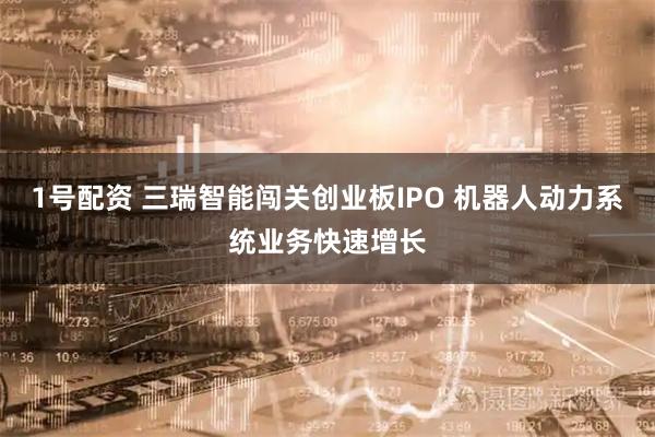 1号配资 三瑞智能闯关创业板IPO 机器人动力系统业务快速增长