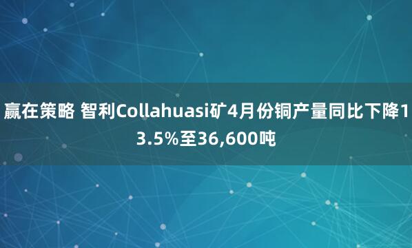 赢在策略 智利Collahuasi矿4月份铜产量同比下降13.5%至36,600吨