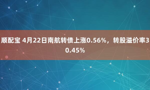 顺配宝 4月22日南航转债上涨0.56%，转股溢价率30.45%