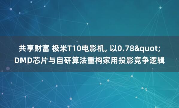 共享财富 极米T10电影机, 以0.78"DMD芯片与自研算法重构家用投影竞争逻辑