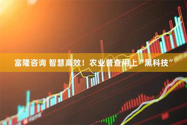 富隆咨询 智慧高效！农业普查用上“黑科技”