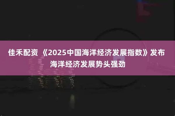 佳禾配资 《2025中国海洋经济发展指数》发布 海洋经济发展势头强劲