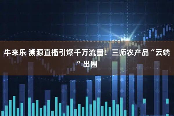 牛来乐 溯源直播引爆千万流量！三师农产品“云端”出圈