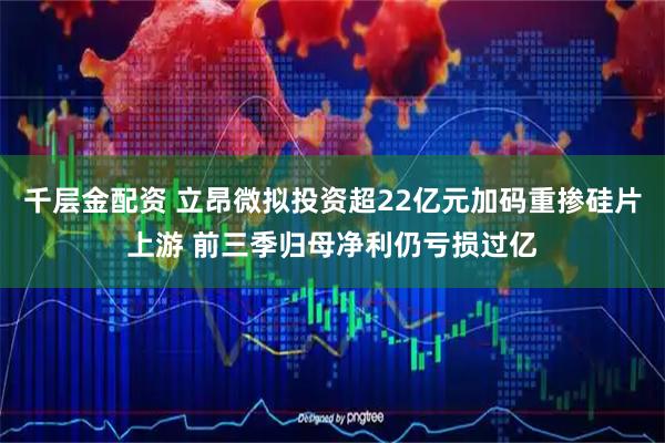 千层金配资 立昂微拟投资超22亿元加码重掺硅片上游 前三季归母净利仍亏损过亿