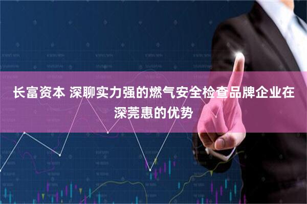 长富资本 深聊实力强的燃气安全检查品牌企业在深莞惠的优势