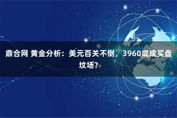 鼎合网 黄金分析：美元百关不倒，3960或成买盘坟场？