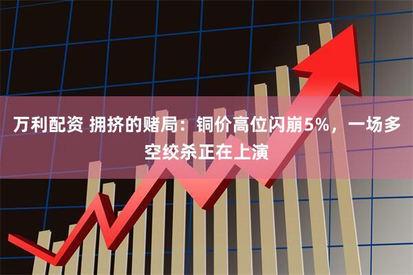 万利配资 拥挤的赌局：铜价高位闪崩5%，一场多空绞杀正在上演