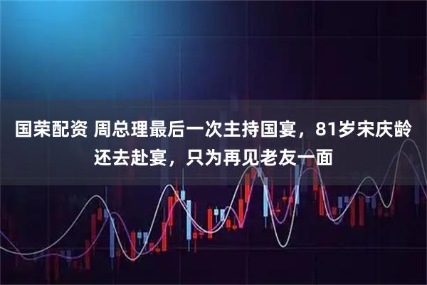 国荣配资 周总理最后一次主持国宴，81岁宋庆龄还去赴宴，只为再见老友一面