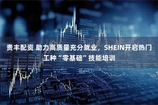 贵丰配资 助力高质量充分就业，SHEIN开启热门工种“零基础”技能培训