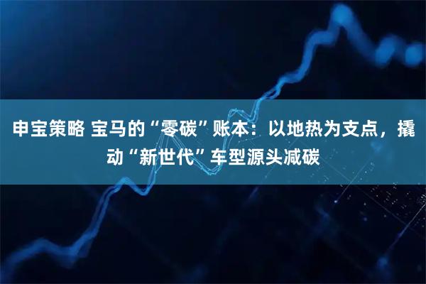 申宝策略 宝马的“零碳”账本：以地热为支点，撬动“新世代”车型源头减碳