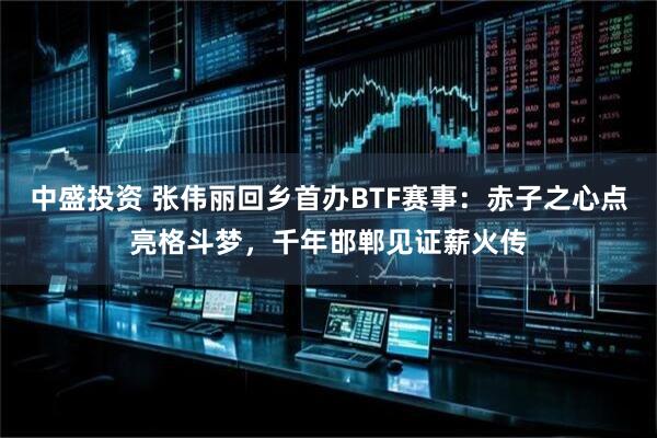 中盛投资 张伟丽回乡首办BTF赛事：赤子之心点亮格斗梦，千年邯郸见证薪火传