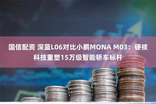 国信配资 深蓝L06对比小鹏MONA M03：硬核科技重塑15万级智能轿车标杆