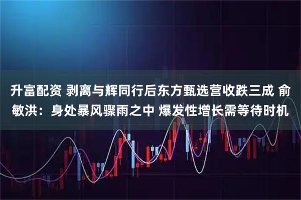 升富配资 剥离与辉同行后东方甄选营收跌三成 俞敏洪：身处暴风骤雨之中 爆发性增长需等待时机