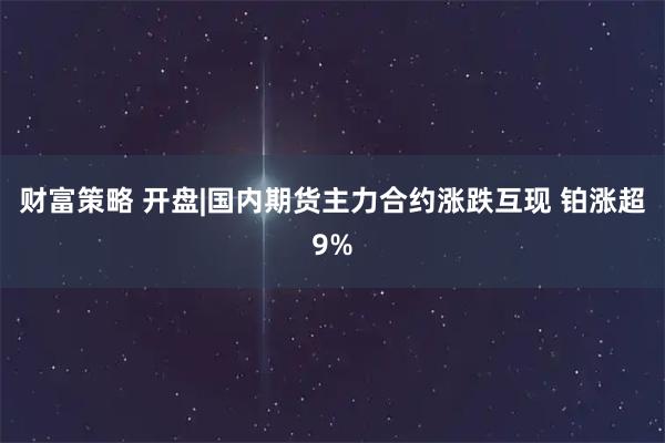 财富策略 开盘|国内期货主力合约涨跌互现 铂涨超9%