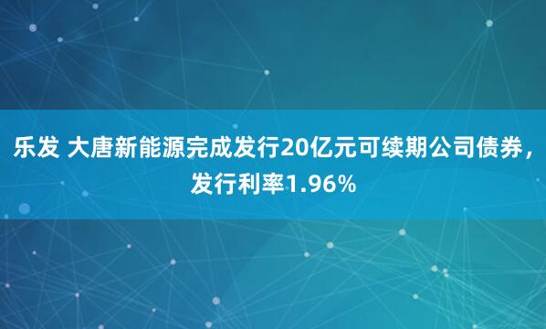 乐发 大唐新能源完成发行20亿元可续期公司债券，发行利率1.96%