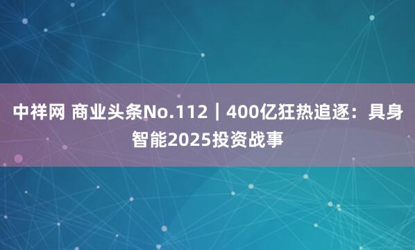 中祥网 商业头条No.112｜400亿狂热追逐：具身智能2025投资战事