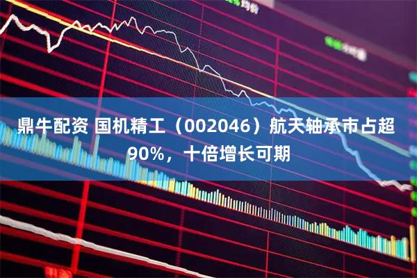 鼎牛配资 国机精工（002046）航天轴承市占超 90%，十倍增长可期