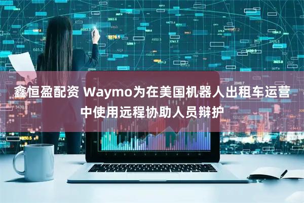 鑫恒盈配资 Waymo为在美国机器人出租车运营中使用远程协助人员辩护