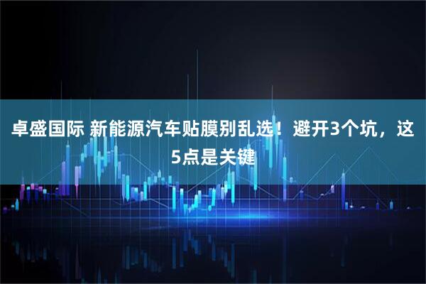 卓盛国际 新能源汽车贴膜别乱选！避开3个坑，这5点是关键