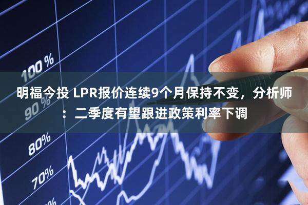 明福今投 LPR报价连续9个月保持不变，分析师：二季度有望跟进政策利率下调