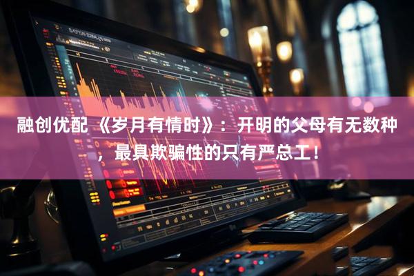 融创优配 《岁月有情时》：开明的父母有无数种，最具欺骗性的只有严总工！