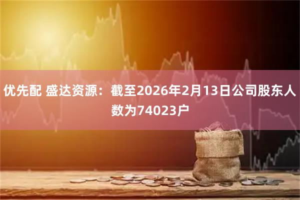优先配 盛达资源：截至2026年2月13日公司股东人数为74023户