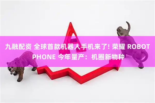 九融配资 全球首款机器人手机来了! 荣耀 ROBOT PHONE 今年量产：机圈新物种