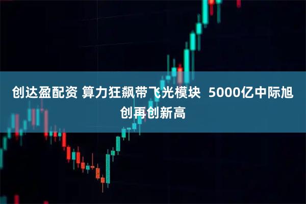 创达盈配资 算力狂飙带飞光模块  5000亿中际旭创再创新高