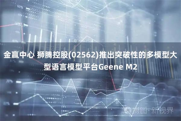 金赢中心 狮腾控股(02562)推出突破性的多模型大型语言模型平台Geene M2