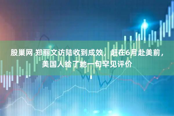 股巢网 郑丽文访陆收到成效，赶在6月赴美前，美国人给了她一句罕见评价