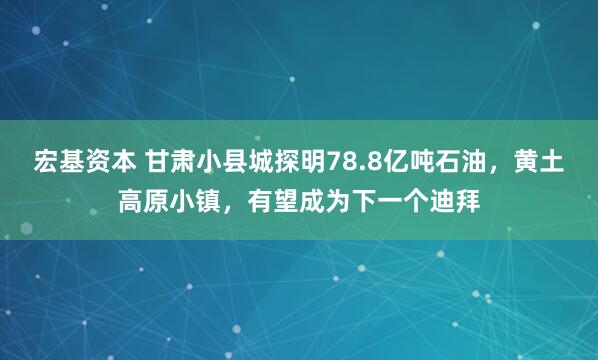 宏基资本 甘肃小县城探明78.8亿吨石油，黄土高原小镇，有望成为下一个迪拜