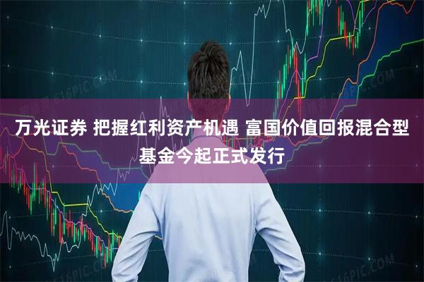 万光证券 把握红利资产机遇 富国价值回报混合型基金今起正式发行