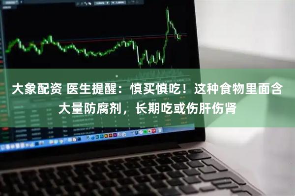 大象配资 医生提醒：慎买慎吃！这种食物里面含大量防腐剂，长期吃或伤肝伤肾