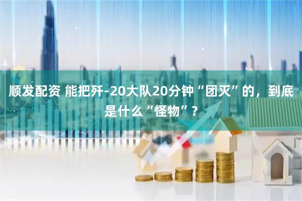 顺发配资 能把歼-20大队20分钟“团灭”的，到底是什么“怪物”？