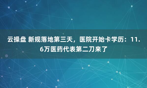 云操盘 新规落地第三天，医院开始卡学历：11.6万医药代表第二刀来了